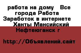 работа на дому - Все города Работа » Заработок в интернете   . Ханты-Мансийский,Нефтеюганск г.